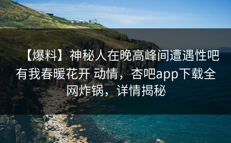 【爆料】神秘人在晚高峰间遭遇性吧有我春暖花开 动情，杏吧app下载全网炸锅，详情揭秘