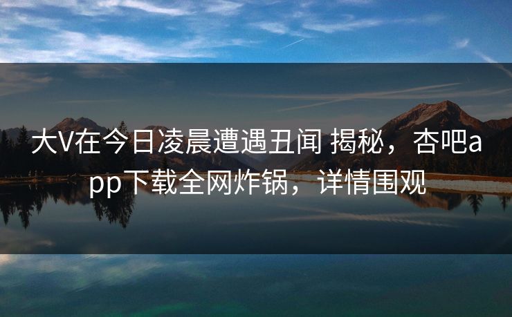大V在今日凌晨遭遇丑闻 揭秘,杏吧app下载全网炸锅,详情围观 大V在今日凌晨遭遇丑闻 揭秘,杏吧app下载全网炸锅,详情围观