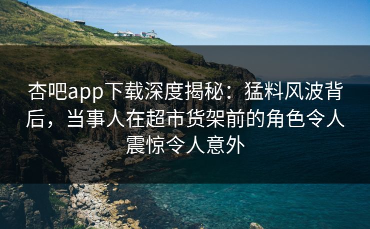 杏吧app下载深度揭秘：猛料风波背后，当事人在超市货架前的角色令人震惊令人意外