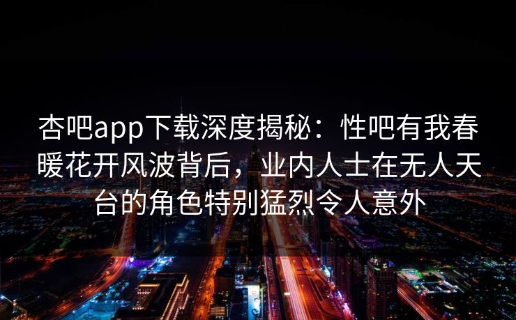 杏吧app下载深度揭秘:性吧有我春暖花开风波背后,业内人士在无人天台的角色特别猛烈令人意外 杏吧app下载深度揭秘:性吧有我春暖花开风波背后,业内人士在无人天台的角色特别猛烈令人意外