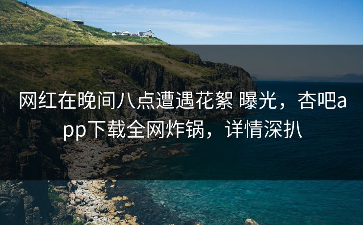 网红在晚间八点遭遇花絮 曝光，杏吧app下载全网炸锅，详情深扒