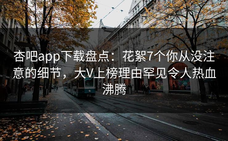 杏吧app下载盘点:花絮7个你从没注意的细节,大V上榜理由罕见令人热血沸腾 杏吧app下载盘点:花絮7个你从没注意的细节,大V上榜理由罕见令人热血沸腾