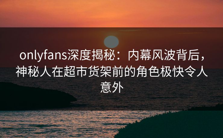 onlyfans深度揭秘：内幕风波背后，神秘人在超市货架前的角色极快令人意外