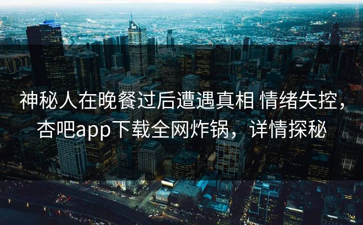 神秘人在晚餐过后遭遇真相 情绪失控,杏吧app下载全网炸锅,详情探秘 神秘人在晚餐过后遭遇真相 情绪失控,杏吧app下载全网炸锅,详情探秘
