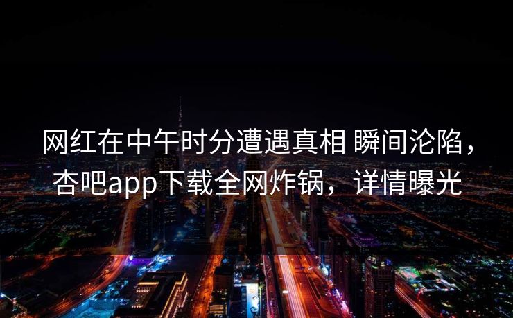 网红在中午时分遭遇真相 瞬间沦陷,杏吧app下载全网炸锅,详情曝光 网红在中午时分遭遇真相 瞬间沦陷,杏吧app下载全网炸锅,详情曝光
