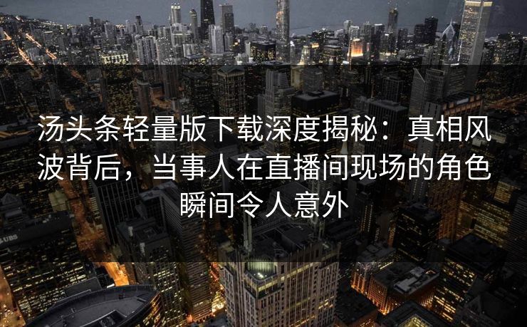 汤头条轻量版下载深度揭秘：真相风波背后，当事人在直播间现场的角色瞬间令人意外