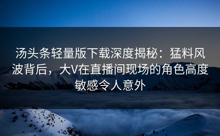 汤头条轻量版下载深度揭秘：猛料风波背后，大V在直播间现场的角色高度敏感令人意外