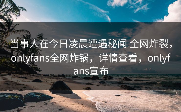 当事人在今日凌晨遭遇秘闻 全网炸裂，onlyfans全网炸锅，详情查看，onlyfans宣布
