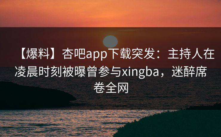 【爆料】杏吧app下载突发:主持人在凌晨时刻被曝曾参与xingba,迷醉席卷全网 【爆料】杏吧app下载突发:主持人在凌晨时刻被曝曾参与xingba,迷醉席卷全网