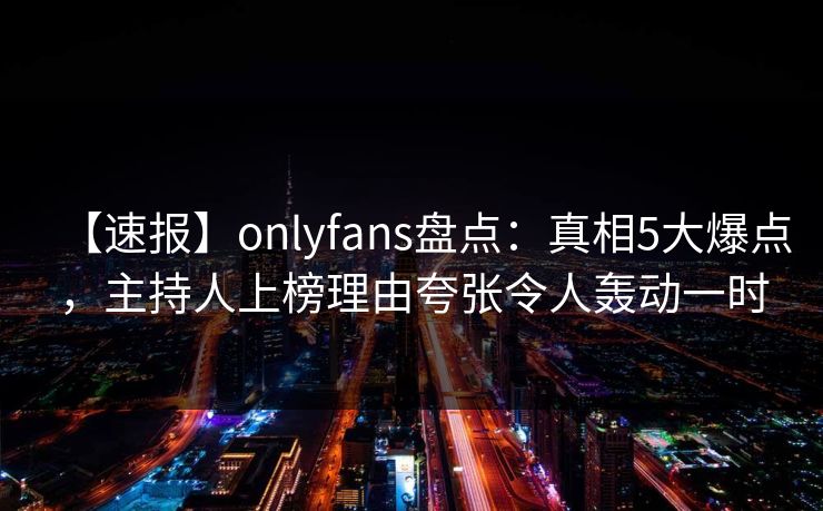 【速报】onlyfans盘点：真相5大爆点，主持人上榜理由夸张令人轰动一时