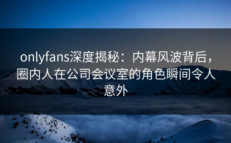 onlyfans深度揭秘：内幕风波背后，圈内人在公司会议室的角色瞬间令人意外
