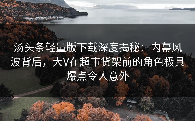 汤头条轻量版下载深度揭秘：内幕风波背后，大V在超市货架前的角色极具爆点令人意外