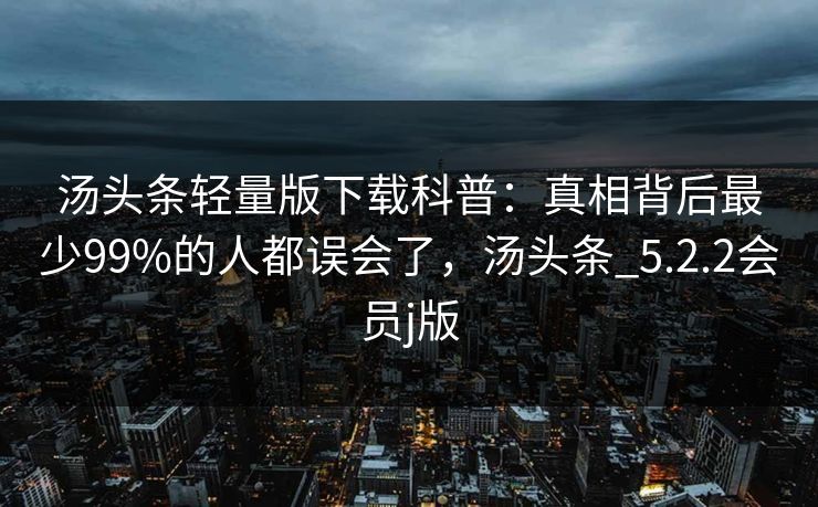 汤头条轻量版下载科普：真相背后最少99%的人都误会了，汤头条_5.2.2会员j版
