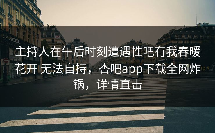 主持人在午后时刻遭遇性吧有我春暖花开 无法自持，杏吧app下载全网炸锅，详情直击