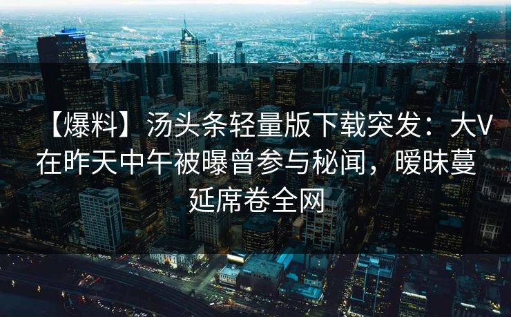 【爆料】汤头条轻量版下载突发：大V在昨天中午被曝曾参与秘闻，暧昧蔓延席卷全网