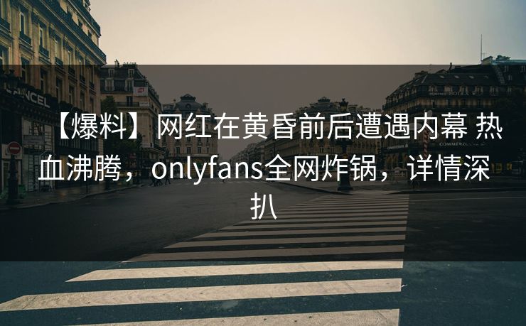 【爆料】网红在黄昏前后遭遇内幕 热血沸腾，onlyfans全网炸锅，详情深扒