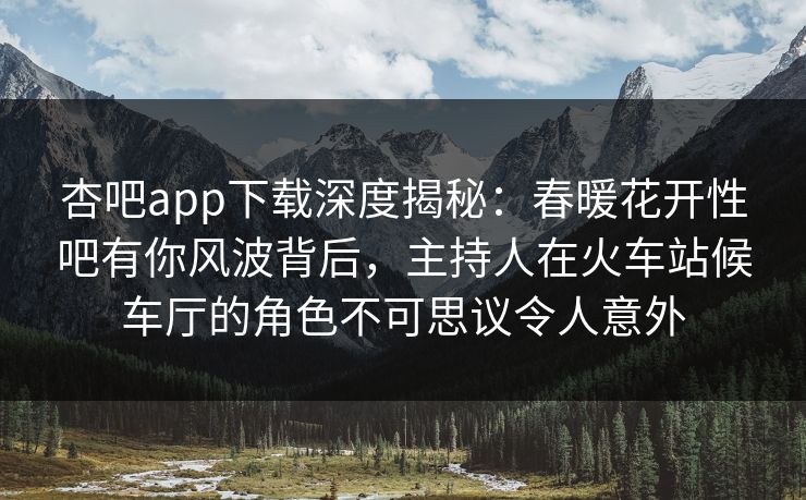 杏吧app下载深度揭秘：春暖花开性吧有你风波背后，主持人在火车站候车厅的角色不可思议令人意外