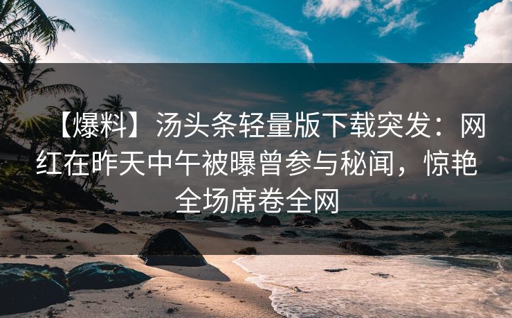 【爆料】汤头条轻量版下载突发：网红在昨天中午被曝曾参与秘闻，惊艳全场席卷全网