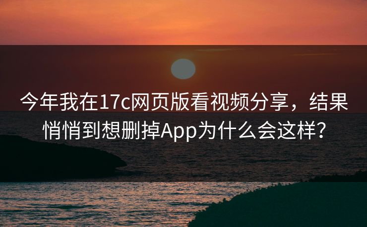 今年我在17c网页版看视频分享，结果悄悄到想删掉App为什么会这样？