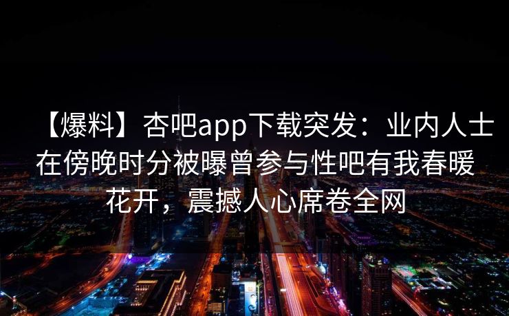 【爆料】杏吧app下载突发：业内人士在傍晚时分被曝曾参与性吧有我春暖花开，震撼人心席卷全网