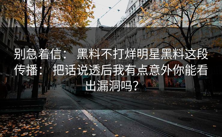 别急着信： 黑料不打烊明星黑料这段传播： 把话说透后我有点意外你能看出漏洞吗？