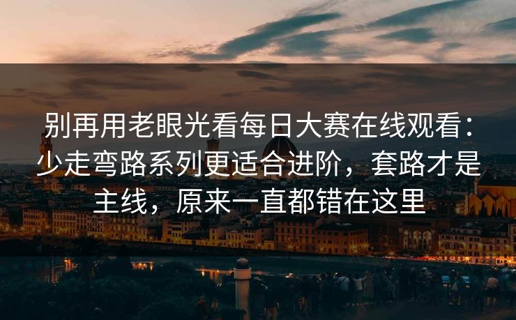 别再用老眼光看每日大赛在线观看：少走弯路系列更适合进阶，套路才是主线，原来一直都错在这里