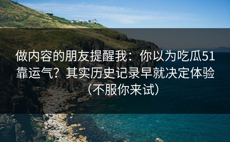 做内容的朋友提醒我：你以为吃瓜51靠运气？其实历史记录早就决定体验（不服你来试）