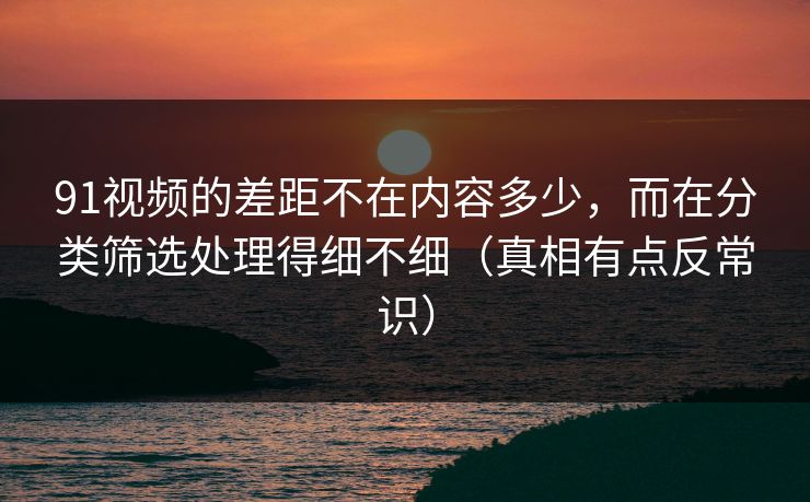 91视频的差距不在内容多少，而在分类筛选处理得细不细（真相有点反常识）