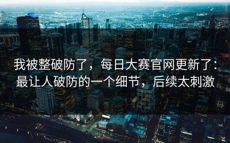 我被整破防了，每日大赛官网更新了：最让人破防的一个细节，后续太刺激