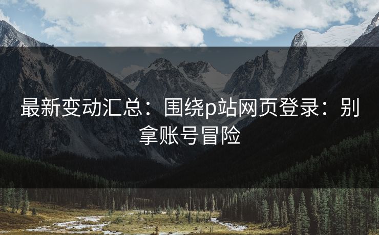 最新变动汇总：围绕p站网页登录：别拿账号冒险