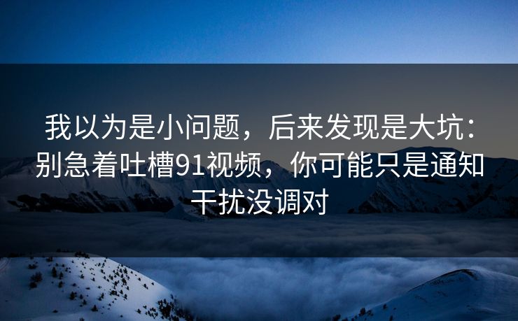 我以为是小问题，后来发现是大坑：别急着吐槽91视频，你可能只是通知干扰没调对