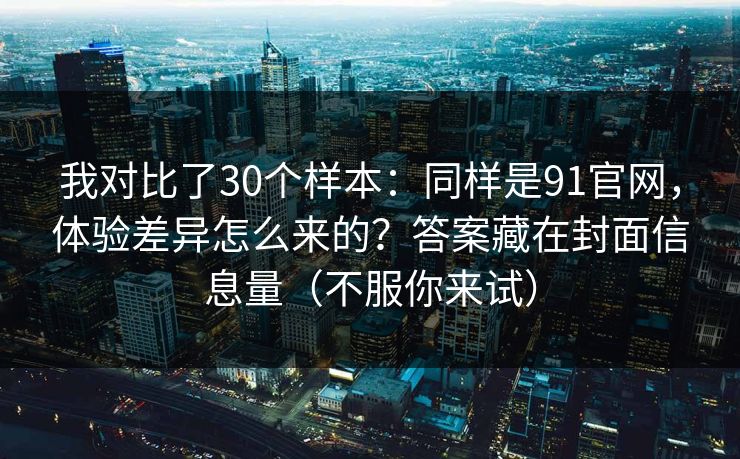 我对比了30个样本：同样是91官网，体验差异怎么来的？答案藏在封面信息量（不服你来试）