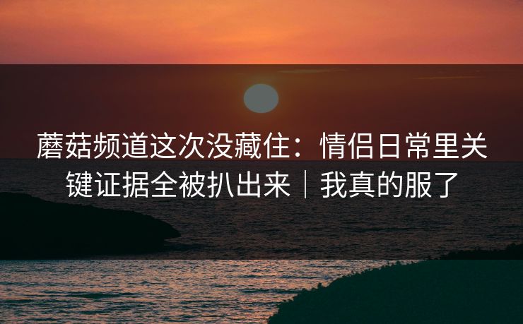 蘑菇频道这次没藏住：情侣日常里关键证据全被扒出来｜我真的服了