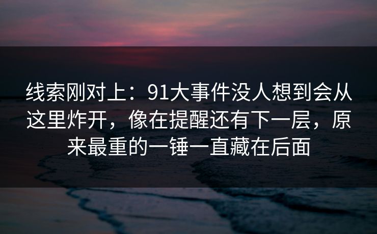 线索刚对上：91大事件没人想到会从这里炸开，像在提醒还有下一层，原来最重的一锤一直藏在后面