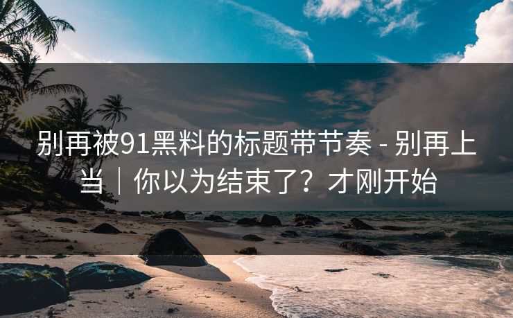 别再被91黑料的标题带节奏 - 别再上当｜你以为结束了？才刚开始